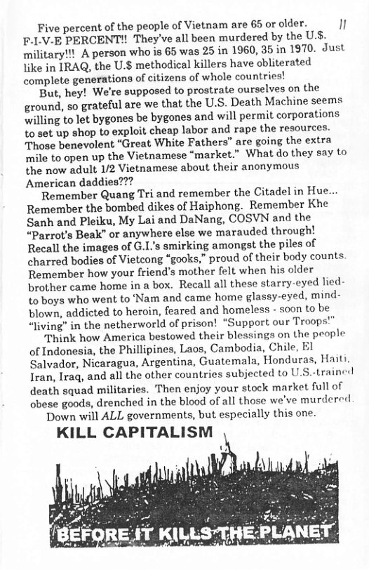 Five percent of the people of Vietnam are 65 or older. " F.I.V-E PERCENT!! They’ve all been murdered by the Us. military!!! A person who is 65 was 25 in 1960, 35 in 1970. Just like in IRAQ, the U.$ methodical killers have obliterated complete generations of citizens of whole countries! But, hey! We’re supposed to prostrate ourselves on the ground, so grateful are we that the U.S. Death Machine seems willing to let bygones be bygones and will permit corporations to set up shop to exploit cheap labor and rape the resources. Those benevolent “Great White Fathers” are going the extra mile to open up the Vietnamese “market.” What do they say to the now adult 1/2 Vietnamese about their anonymous American daddies??? Remember Quang Tri and remember the Citadel in Hue.. Remember the bombed dikes of Haiphong. Remember Khe Sanh and Pleiku, My Lai and DaNang, COSVN and the “Parrot’s Beak” or anywhere else we marauded through! Recall the images of G.’s smirking amongst the piles of charred bodies of Vietcong “gooks,” proud of their body counts. Remember how your friend’s mother felt when his older brother came home in a box. Recall all these starry-eyed lied- to boys who went to ‘Nam and came home glassy-eyed, mind- blown, addicted to heroin, feared and homeless - soon to be “living” in the netherworld of prison! “Support our Troops!” Think how America bestowed their blessings on the people of Indonesia, the Phillipines, Laos, Cambodia, Chile, El Salvador, Nicaragua, Argentina, Guatemala, Honduras, Haiti, Iran, Iraq, and all the other countries subjected to U.S.-trained death squad militaries. Then enjoy your stock market full of obese goods, drenched in the blood of all those we’ve murdered Down will ALL governments, but especially this one. KILL CAPITALISM